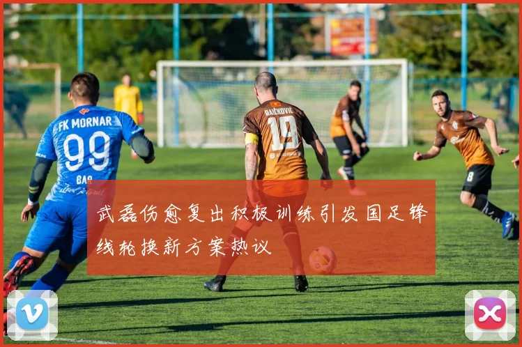 武磊伤愈复出积极训练引发国足锋线轮换新方案热议