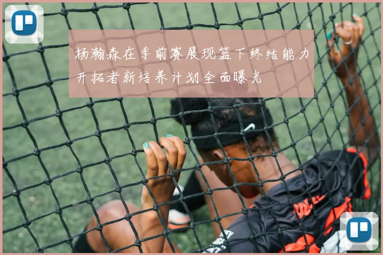 杨瀚森在季前赛展现篮下终结能力开拓者新培养计划全面曝光