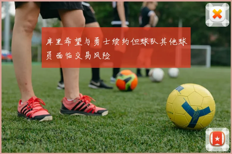 库里希望与勇士续约但球队其他球员面临交易风险