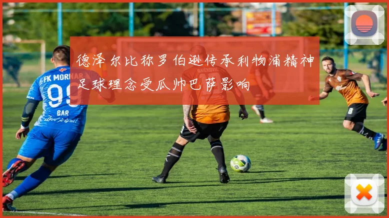 德泽尔比称罗伯逊传承利物浦精神足球理念受瓜帅巴萨影响