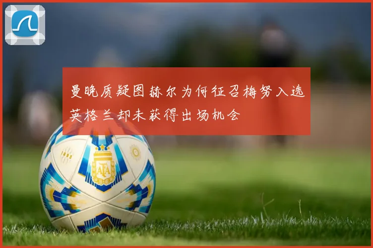 曼晚质疑图赫尔为何征召梅努入选英格兰却未获得出场机会