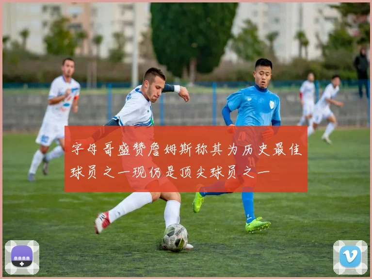 字母哥盛赞詹姆斯称其为历史最佳球员之一现仍是顶尖球员之一