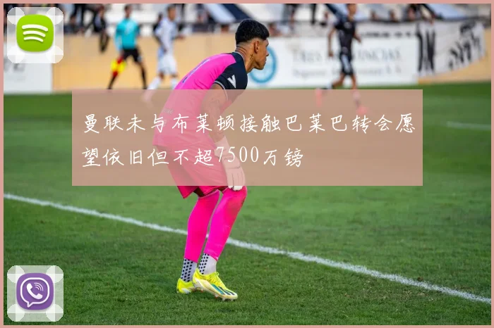 曼联未与布莱顿接触巴莱巴转会愿望依旧但不超7500万镑