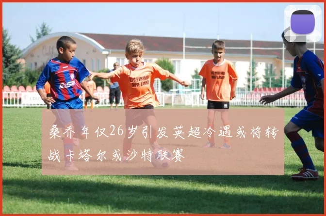 桑乔年仅26岁引发英超冷遇或将转战卡塔尔或沙特联赛